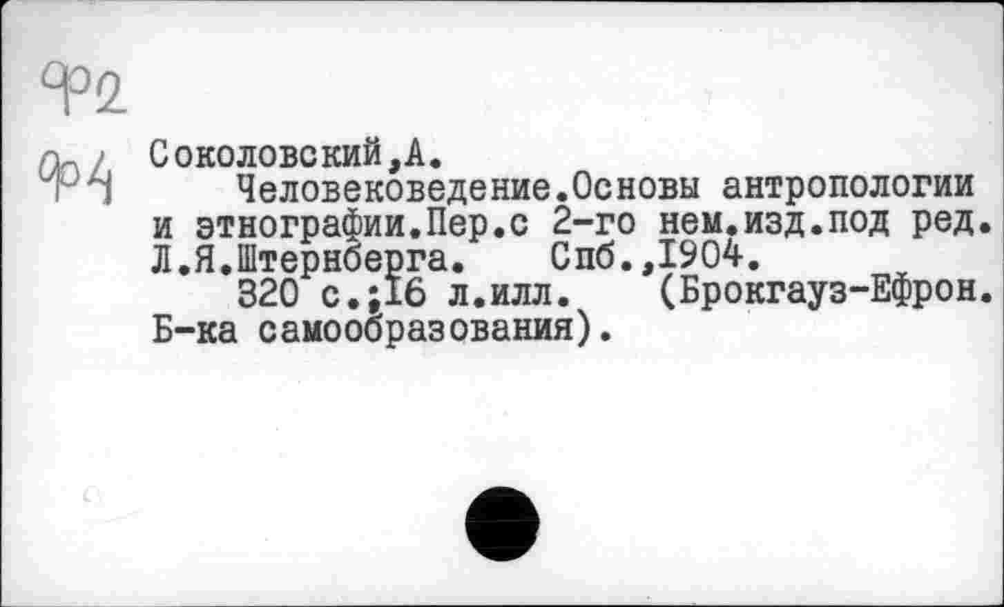 ﻿Соколовекий,А.
Человековеде ние.Ос новы антропологии и этнографии.Пер.с 2-го нем.изд.под ред. Л.Я.Штернберга. Спб.,1904.
320 с.;16 л.илл.	(Брокгауз-Ефрон.
Б-ка самообразования).